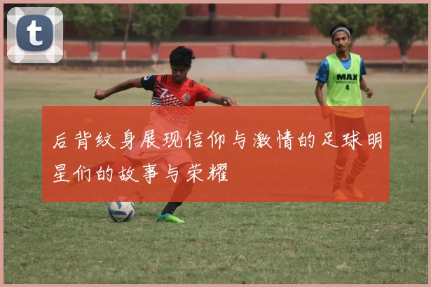 后背纹身展现信仰与激情的足球明星们的故事与荣耀