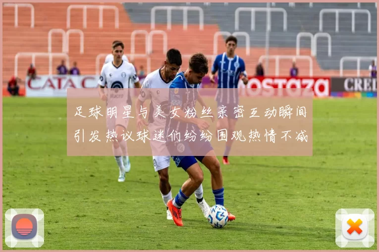 足球明星与美女粉丝亲密互动瞬间引发热议球迷们纷纷围观热情不减