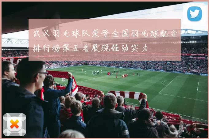 武汉羽毛球队荣登全国羽毛球配合排行榜第五名展现强劲实力