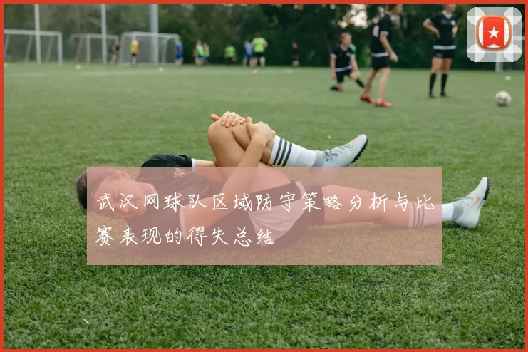 武汉网球队区域防守策略分析与比赛表现的得失总结