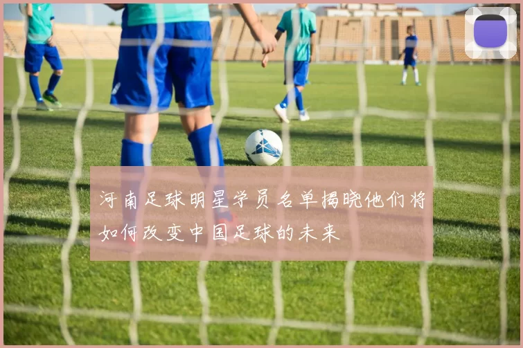 河南足球明星学员名单揭晓他们将如何改变中国足球的未来