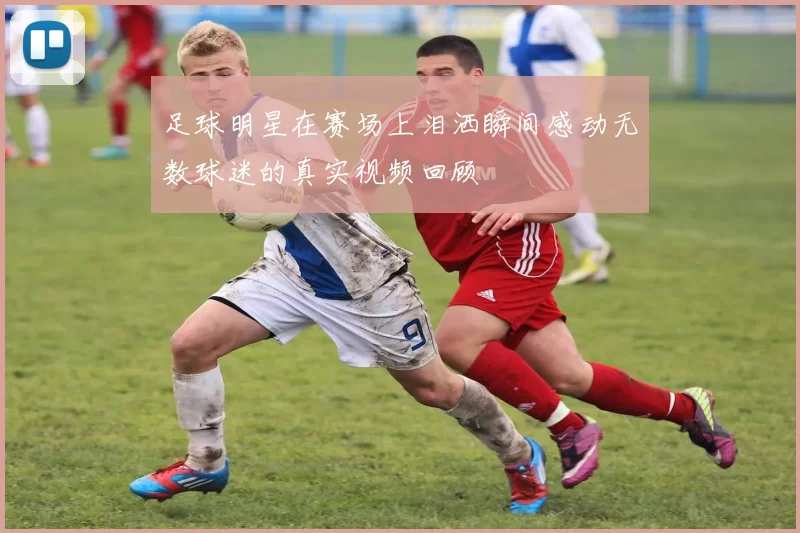 足球明星在赛场上泪洒瞬间感动无数球迷的真实视频回顾