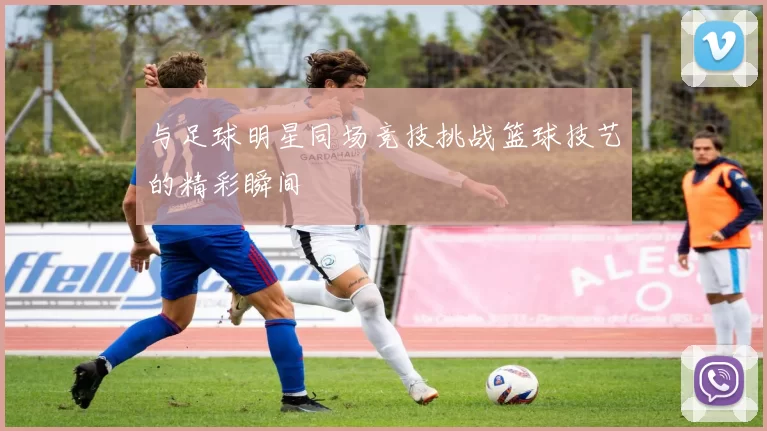 与足球明星同场竞技挑战篮球技艺的精彩瞬间