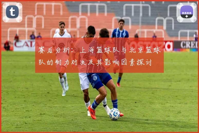 赛后分析：上海篮球队与北京篮球队的耐力对决及其影响因素探讨