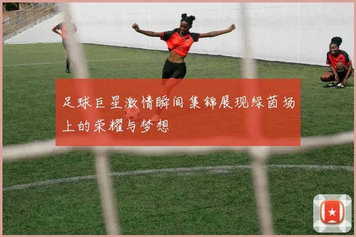 足球巨星激情瞬间集锦展现绿茵场上的荣耀与梦想