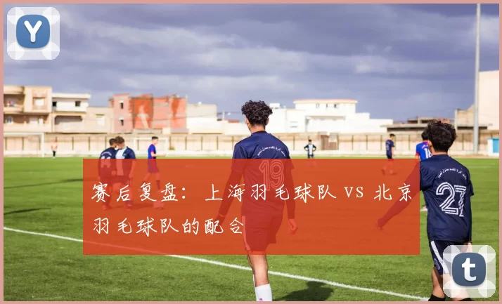 赛后复盘：上海羽毛球队 vs 北京羽毛球队的配合