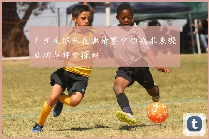 广州足球队在邀请赛中的战术表现分析与评价探讨