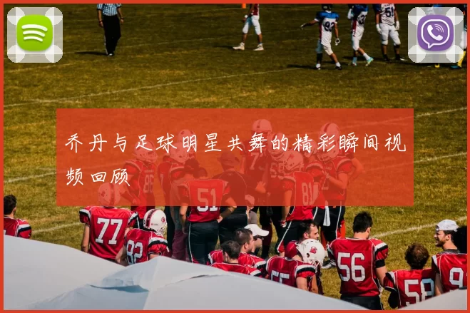 乔丹与足球明星共舞的精彩瞬间视频回顾
