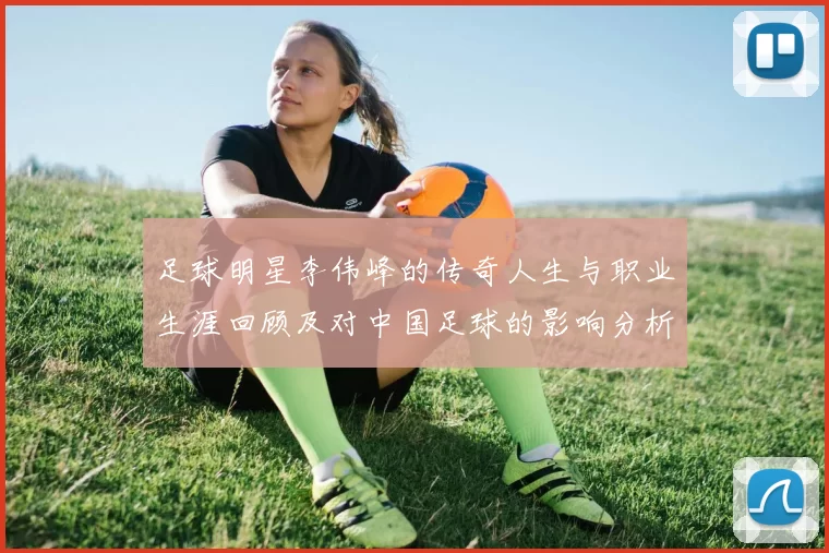 足球明星李伟峰的传奇人生与职业生涯回顾及对中国足球的影响分析