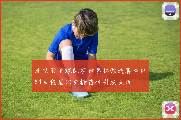北京羽毛球队在世界杯预选赛中以84分稳居积分榜首位引发关注